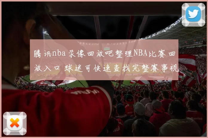 腾讯nba录像回放吧整理NBA比赛回放入口 球迷可快速查找完整赛事视频
