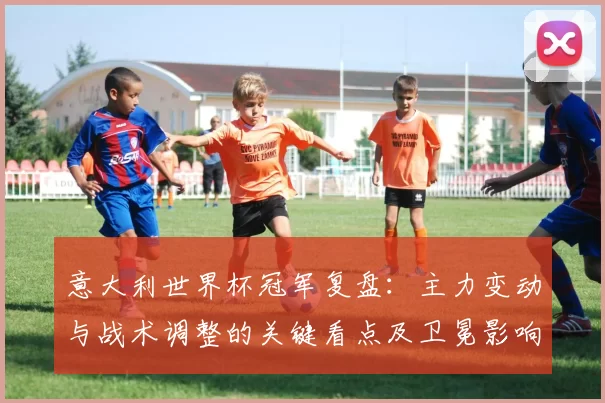 意大利世界杯冠军复盘:主力变动与战术调整的关键看点及卫冕影响