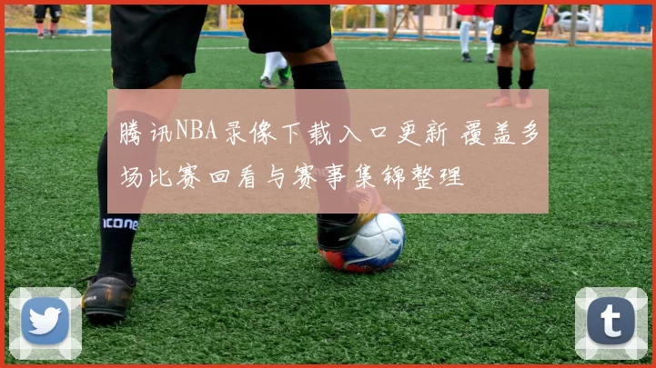 腾讯NBA录像下载入口更新 覆盖多场比赛回看与赛事集锦整理
