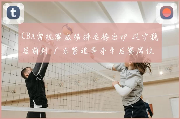 CBA常规赛成绩排名榜出炉 辽宁稳居前列 广东紧追争夺季后赛席位