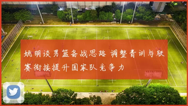 姚明谈男篮备战思路 调整青训与联赛衔接提升国家队竞争力