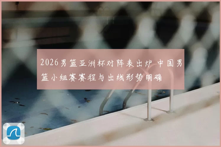 2026男篮亚洲杯对阵表出炉 中国男篮小组赛赛程与出线形势明确