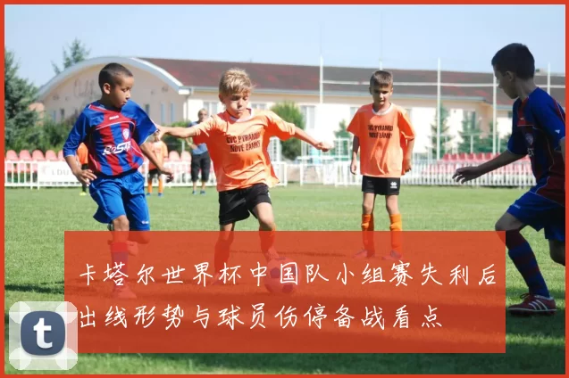 卡塔尔世界杯中国队小组赛失利后出线形势与球员伤停备战看点