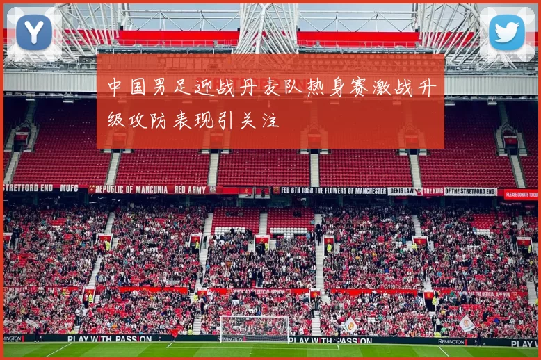 中国男足迎战丹麦队热身赛激战升级攻防表现引关注