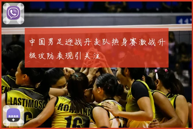 中国男足迎战丹麦队热身赛激战升级攻防表现引关注