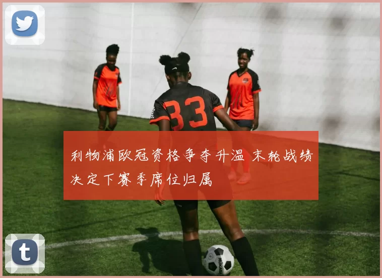 利物浦欧冠资格争夺升温 末轮战绩决定下赛季席位归属