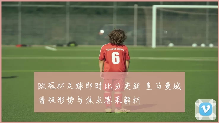 欧冠杯足球即时比分更新 皇马曼城晋级形势与焦点赛果解析
