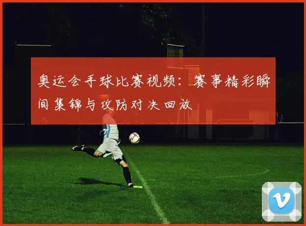 奥运会手球比赛视频：赛事精彩瞬间集锦与攻防对决回放