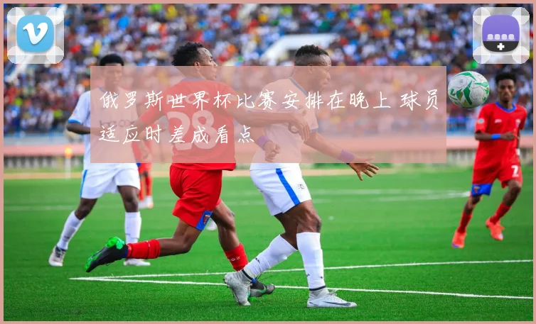 俄罗斯世界杯比赛安排在晚上 球员适应时差成看点
